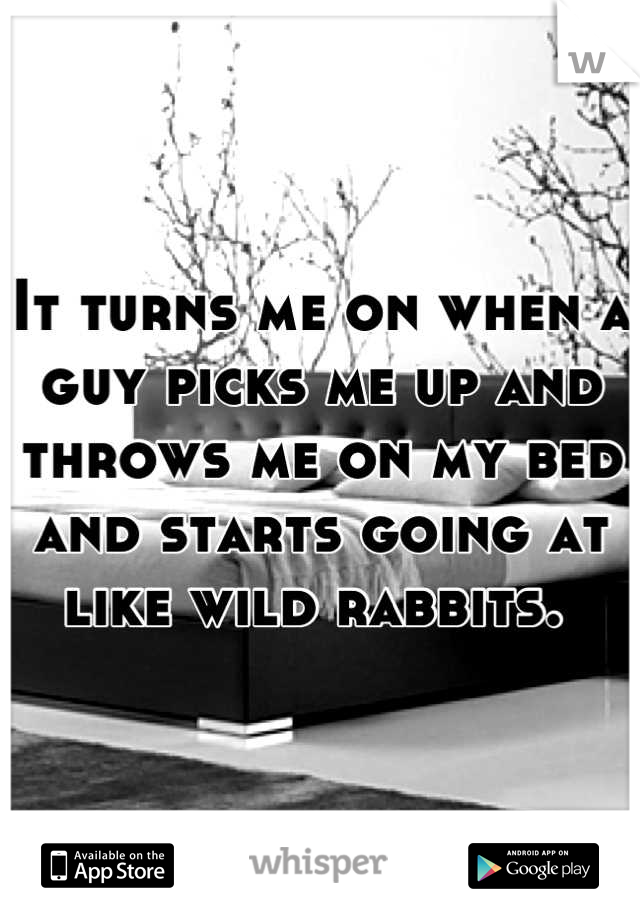 It turns me on when a guy picks me up and throws me on my bed and starts going at like wild rabbits. 