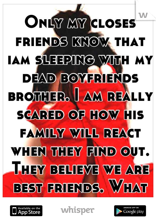 Only my closes friends know that iam sleeping with my dead boyfriends brother. I am really scared of how his family will react when they find out. They believe we are best friends. What should i do