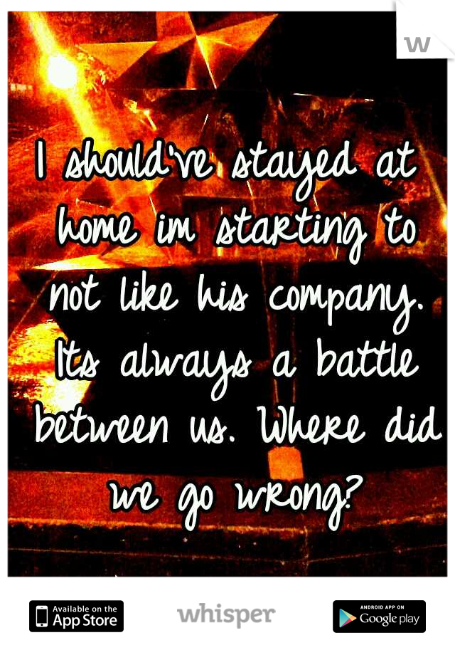 I should've stayed at home im starting to not like his company. Its always a battle between us. Where did we go wrong?