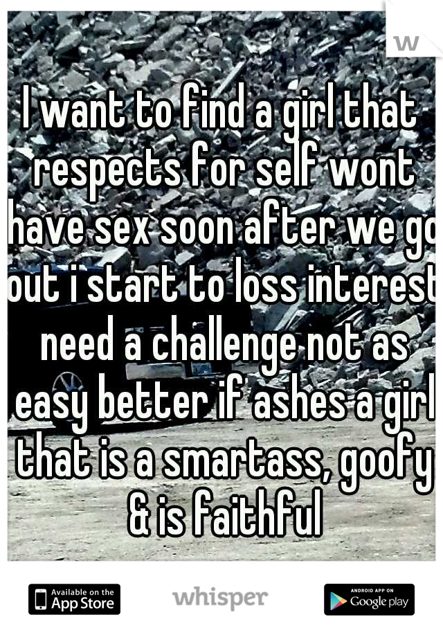 I want to find a girl that respects for self wont have sex soon after we go out i start to loss interest need a challenge not as easy better if ashes a girl that is a smartass, goofy & is faithful