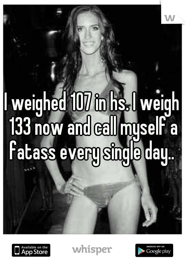 I weighed 107 in hs. I weigh 133 now and call myself a fatass every single day.. 