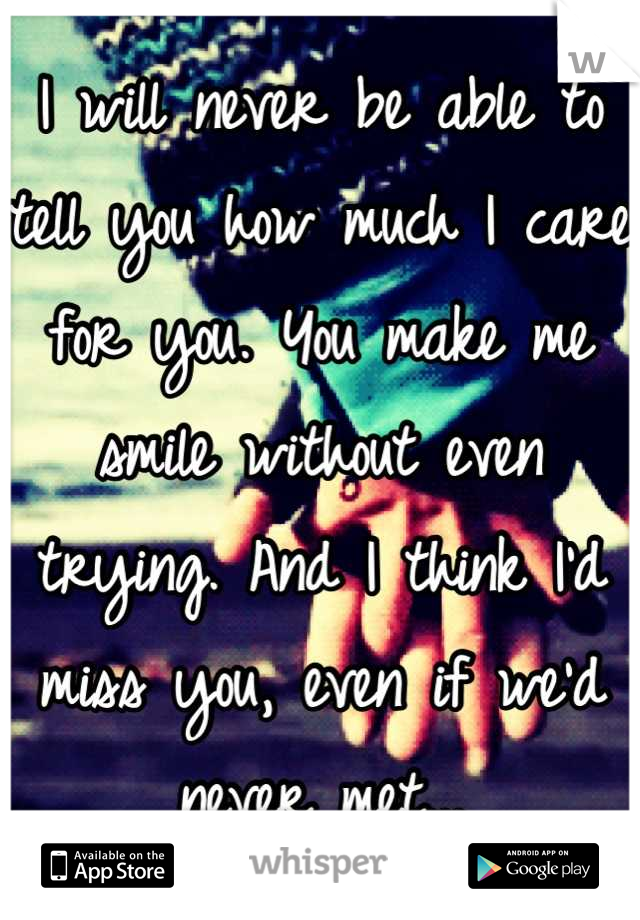 I will never be able to tell you how much I care for you. You make me smile without even trying. And I think I'd miss you, even if we'd never met...