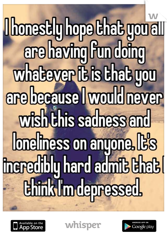 I honestly hope that you all are having fun doing whatever it is that you are because I would never wish this sadness and loneliness on anyone. It's incredibly hard admit that I think I'm depressed. 