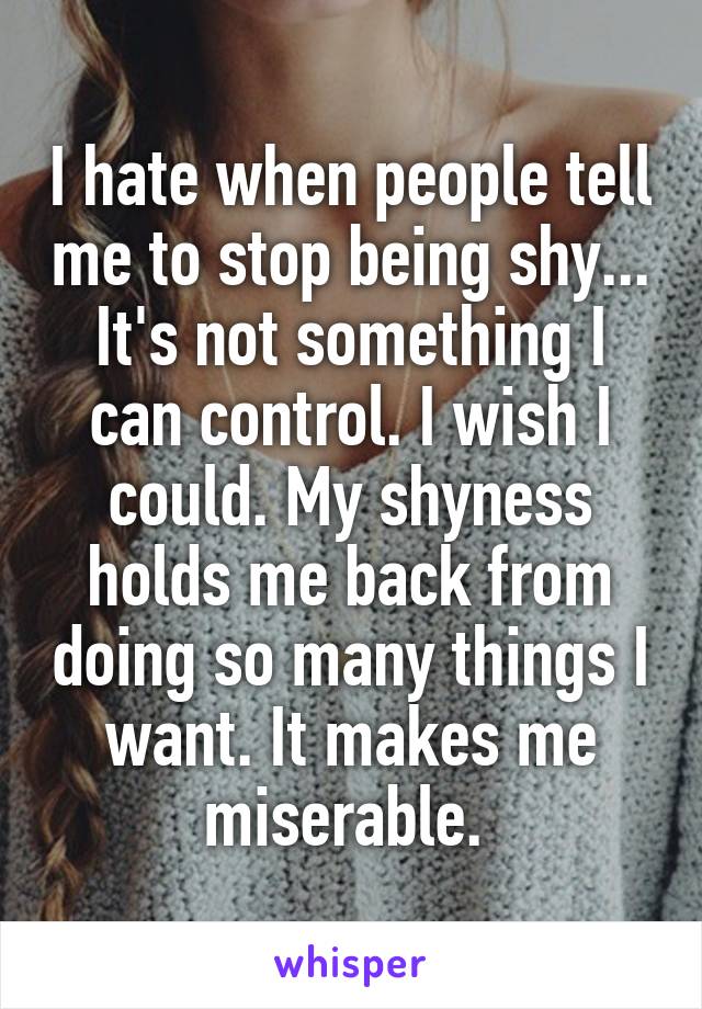I hate when people tell me to stop being shy... It's not something I can control. I wish I could. My shyness holds me back from doing so many things I want. It makes me miserable. 