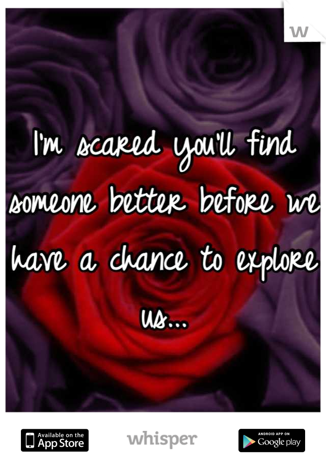 I'm scared you'll find someone better before we have a chance to explore us...