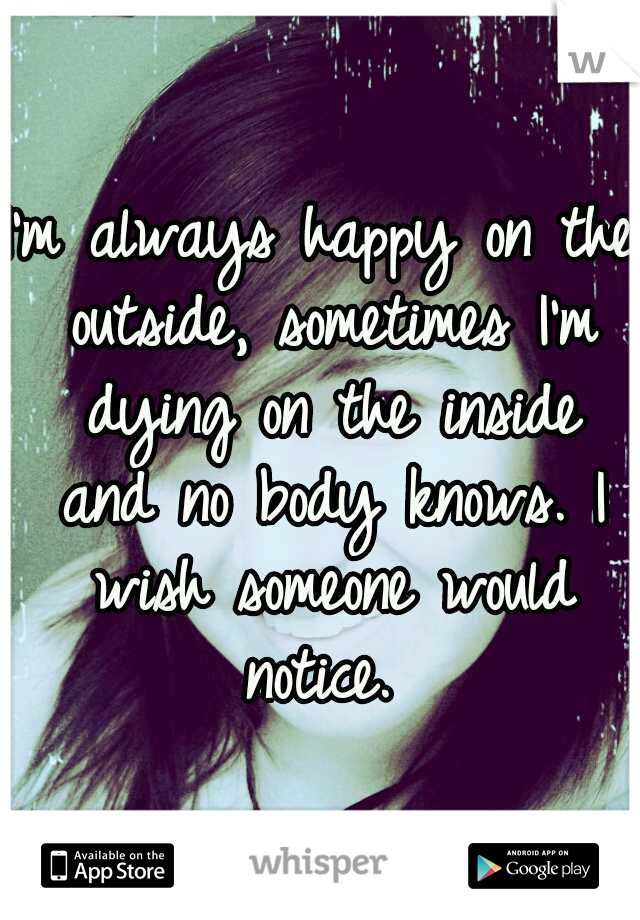 I'm always happy on the outside, sometimes I'm dying on the inside and no body knows. I wish someone would notice. 