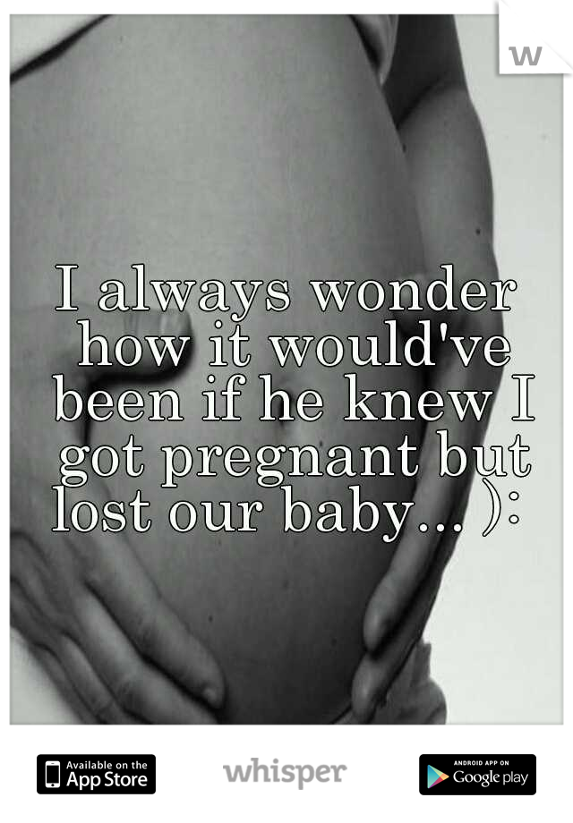 I always wonder how it would've been if he knew I got pregnant but lost our baby... ): 