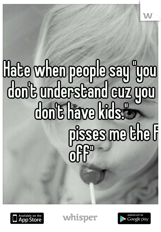 Hate when people say "you don't understand cuz you don't have kids." 










pisses me the F off"