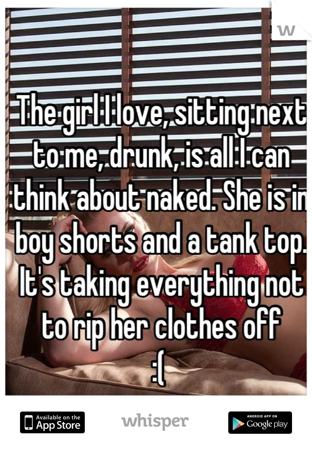 The girl I love, sitting next to me, drunk, is all I can think about naked. She is in boy shorts and a tank top. It's taking everything not to rip her clothes off 
:( 