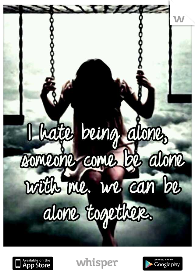 I hate being alone, someone come be alone with me. we can be alone together. 