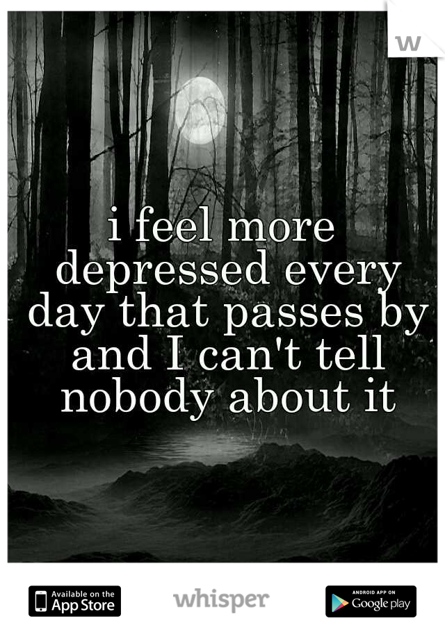 i feel more depressed every day that passes by and I can't tell nobody about it