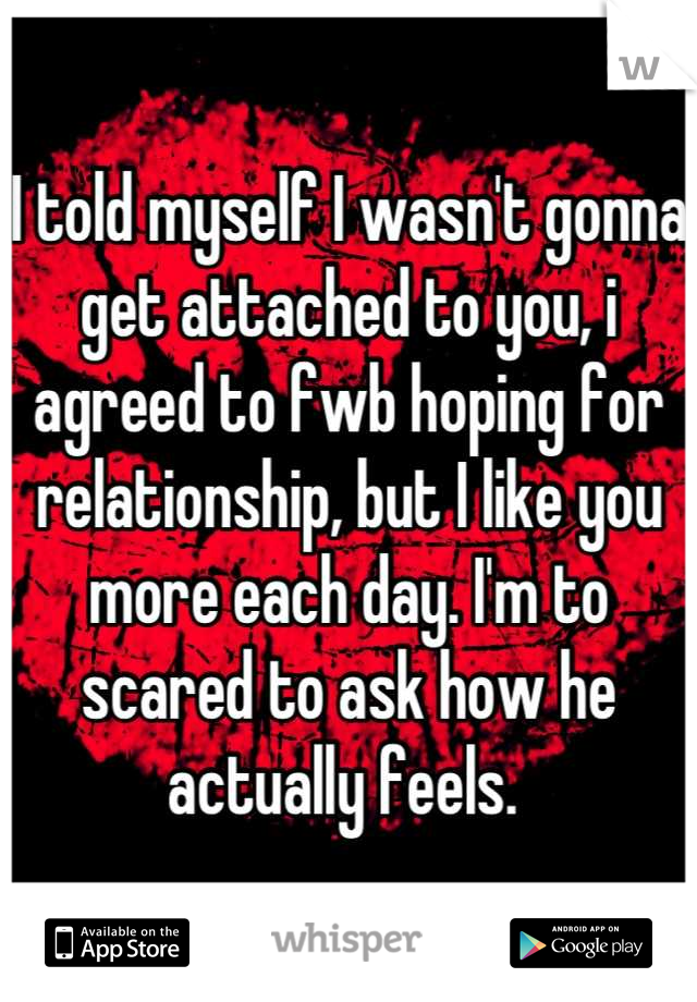 I told myself I wasn't gonna get attached to you, i agreed to fwb hoping for relationship, but I like you more each day. I'm to scared to ask how he actually feels. 