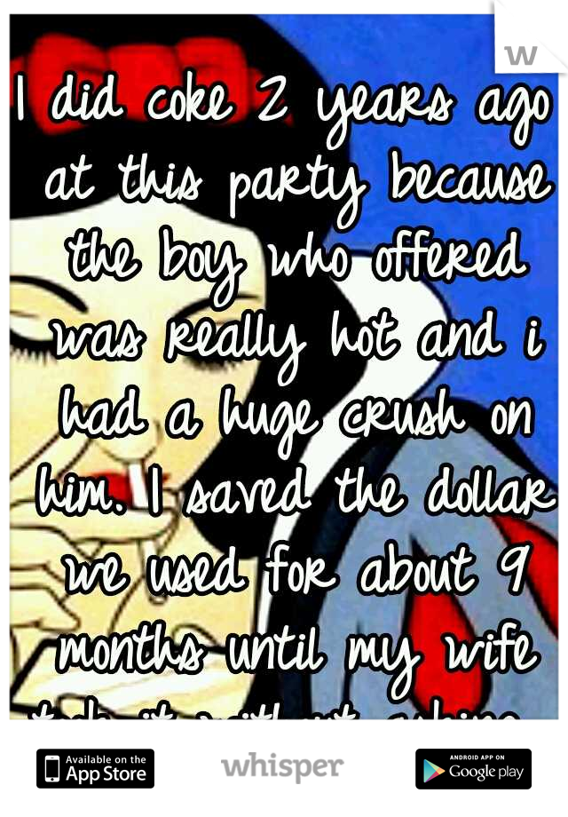 I did coke 2 years ago at this party because the boy who offered was really hot and i had a huge crush on him. I saved the dollar we used for about 9 months until my wife took it without asking. 