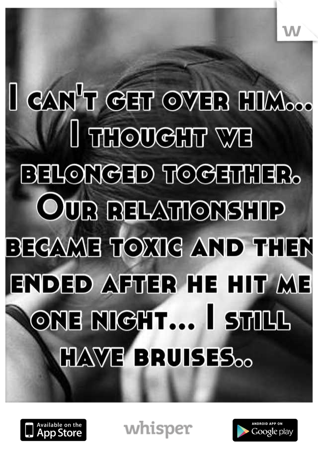 I can't get over him... I thought we belonged together. Our relationship became toxic and then ended after he hit me one night... I still have bruises.. 