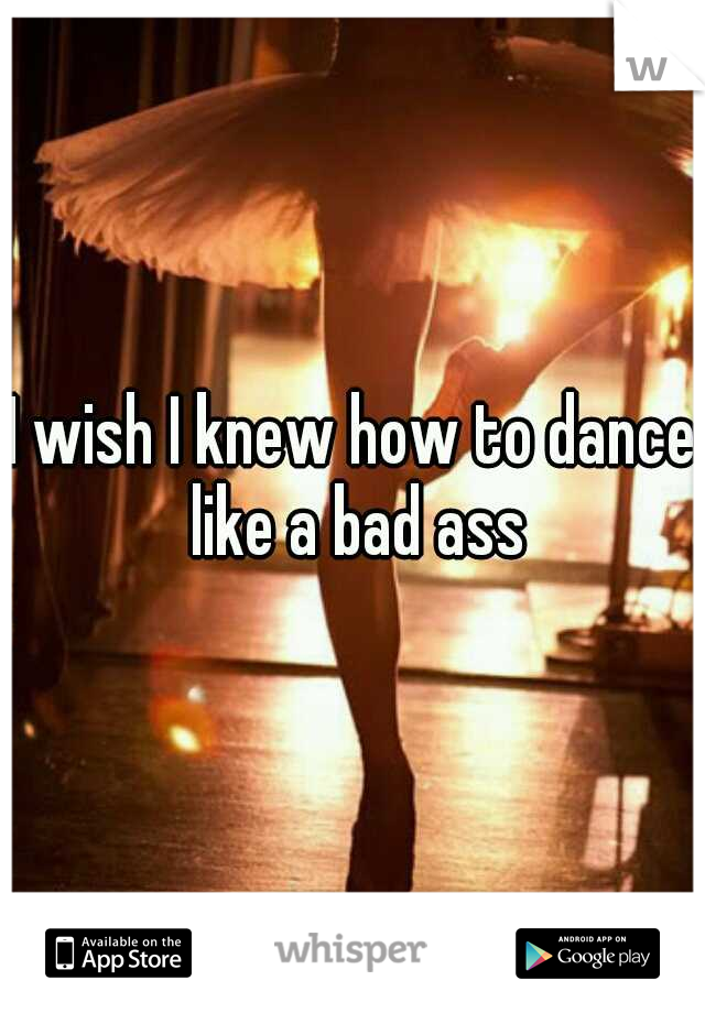 I wish I knew how to dance like a bad ass