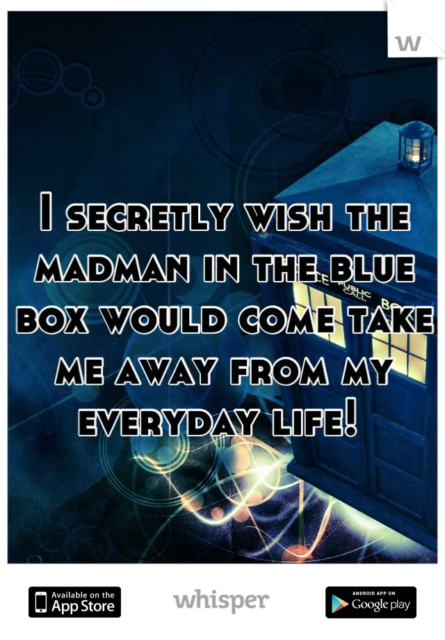 I secretly wish the madman in the blue box would come take me away from my everyday life! 