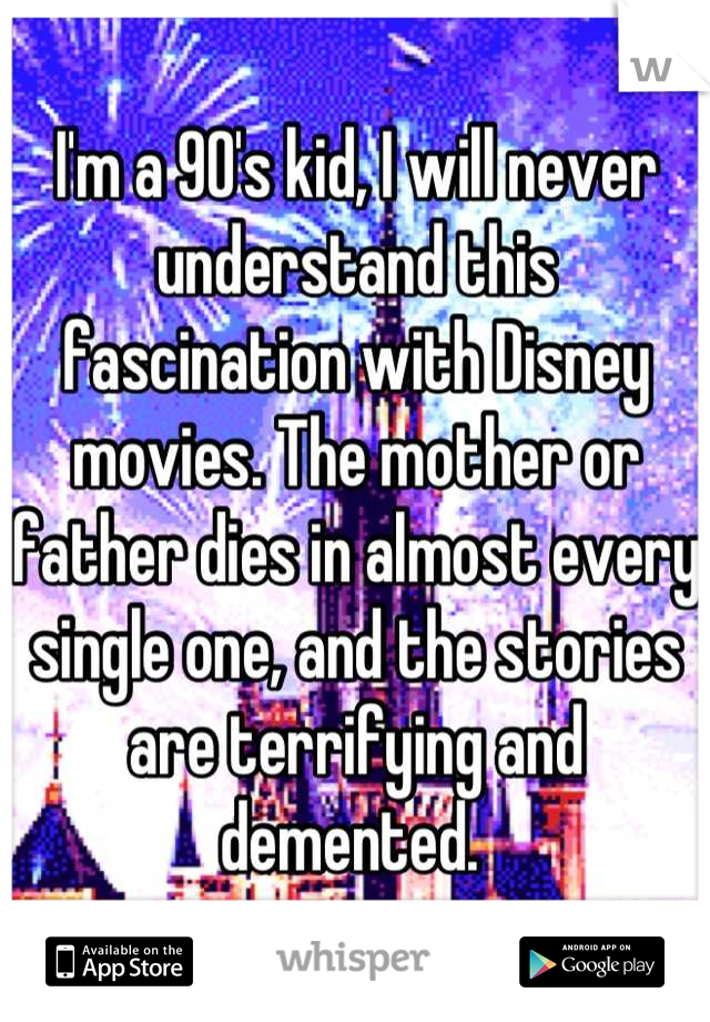 I'm a 90's kid, I will never understand this fascination with Disney movies. The mother or father dies in almost every single one, and the stories are terrifying and demented. 