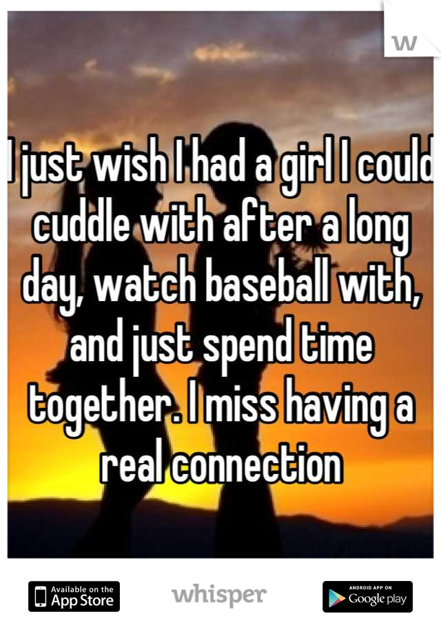 I just wish I had a girl I could cuddle with after a long day, watch baseball with, and just spend time together. I miss having a real connection