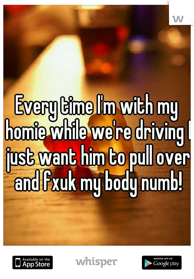 Every time I'm with my homie while we're driving I just want him to pull over and fxuk my body numb!