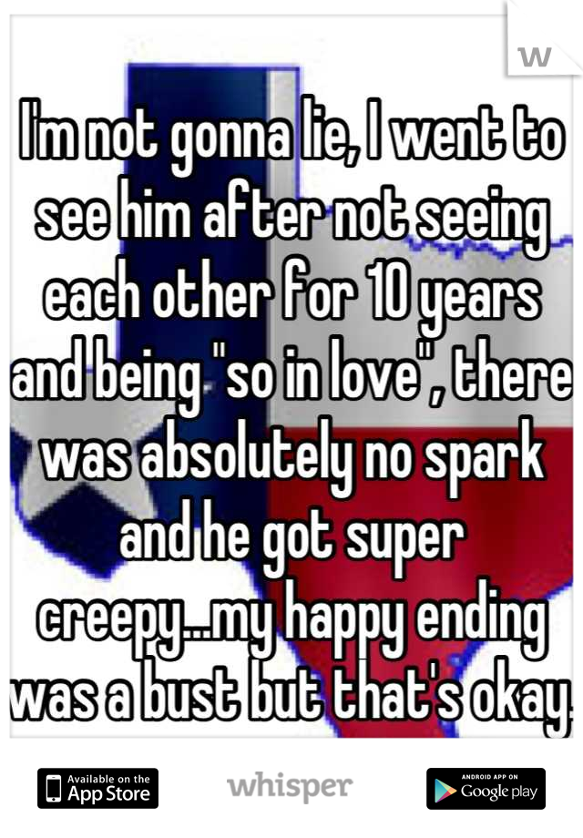 I'm not gonna lie, I went to see him after not seeing each other for 10 years and being "so in love", there was absolutely no spark and he got super creepy...my happy ending was a bust but that's okay.