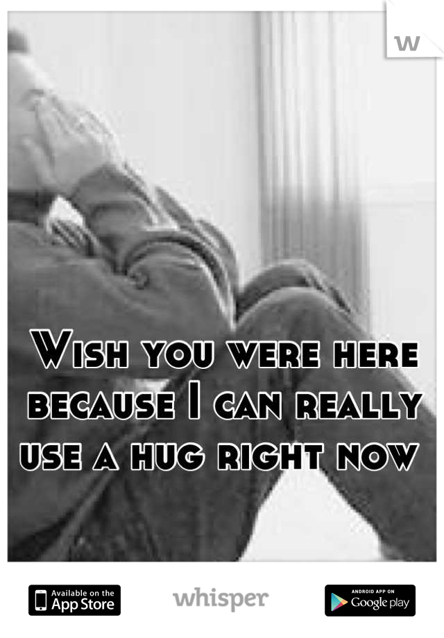 Wish you were here because I can really use a hug right now 