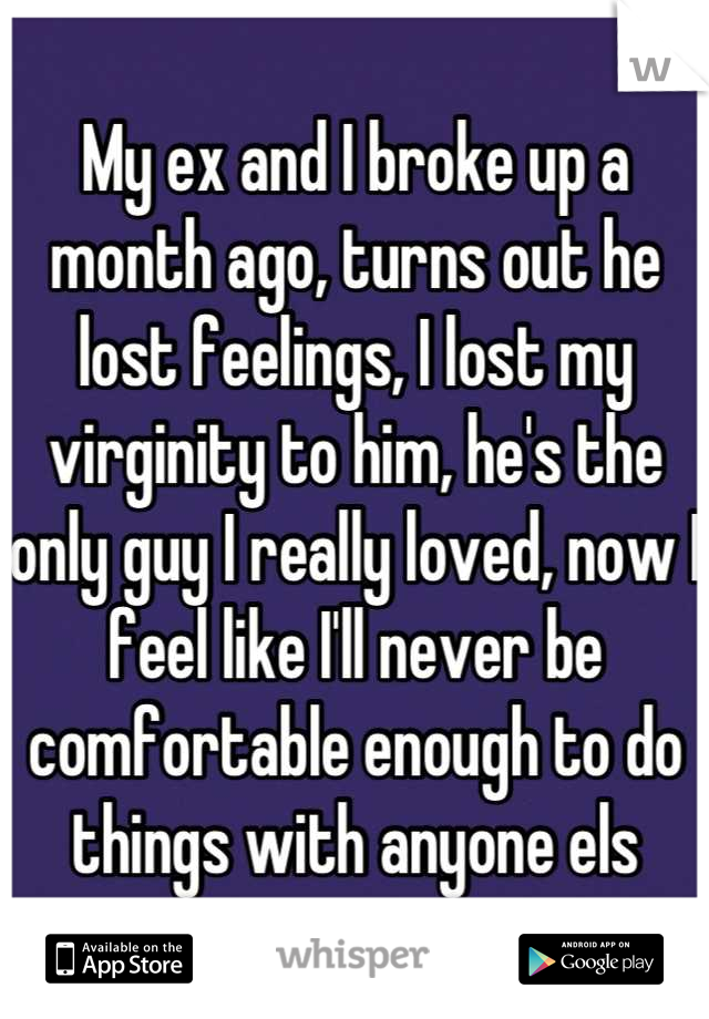 My ex and I broke up a month ago, turns out he lost feelings, I lost my virginity to him, he's the only guy I really loved, now I feel like I'll never be comfortable enough to do things with anyone els