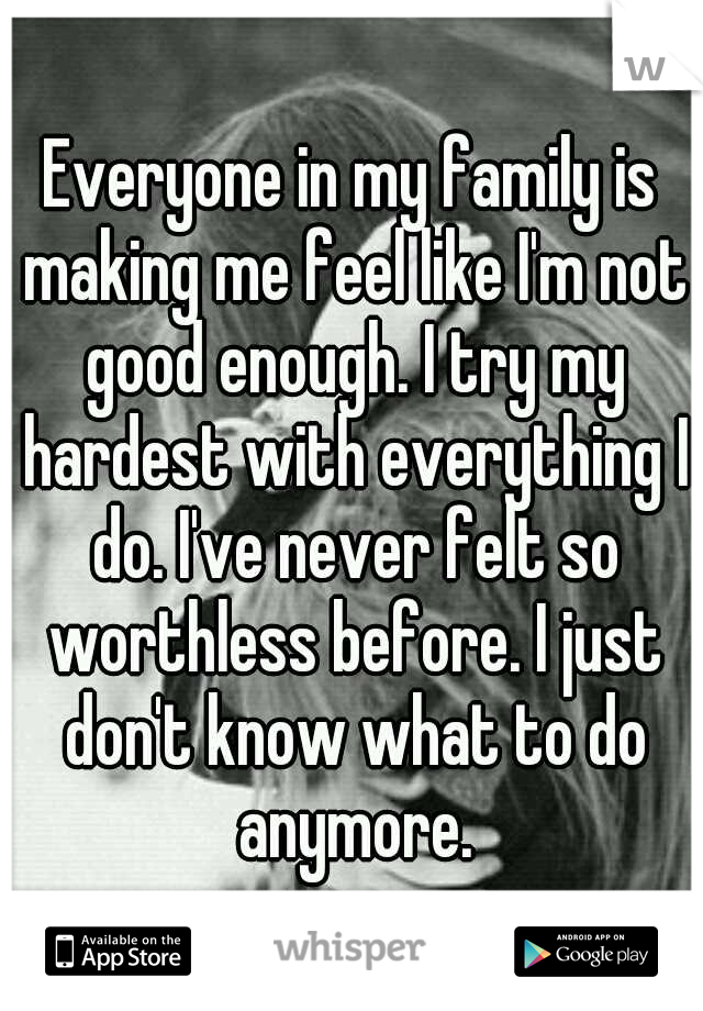 Everyone in my family is making me feel like I'm not good enough. I try my hardest with everything I do. I've never felt so worthless before. I just don't know what to do anymore.