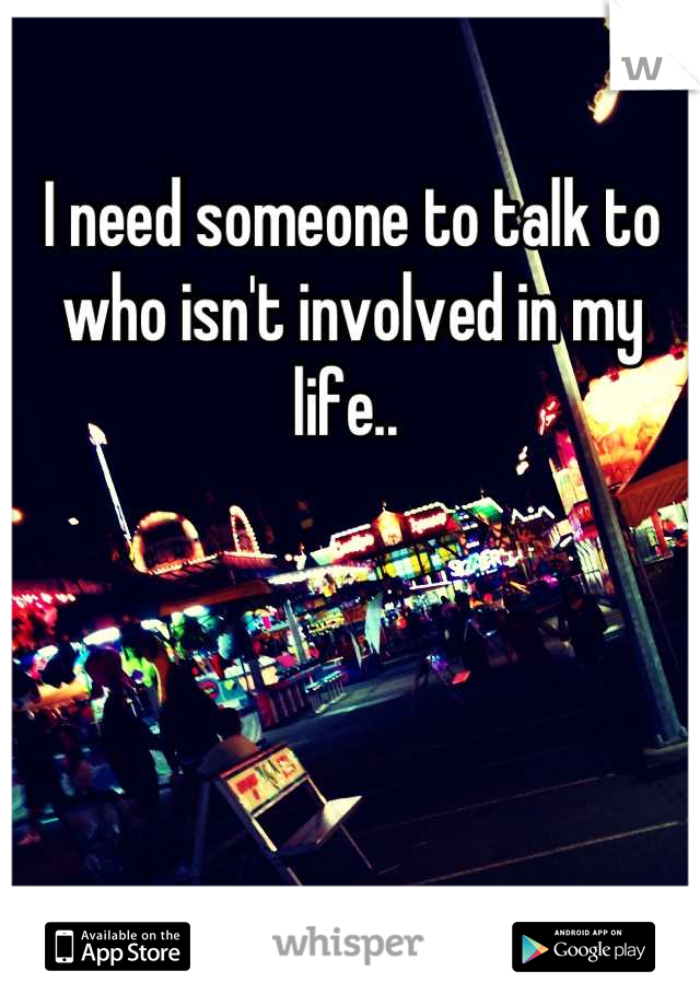 I need someone to talk to who isn't involved in my life.. 