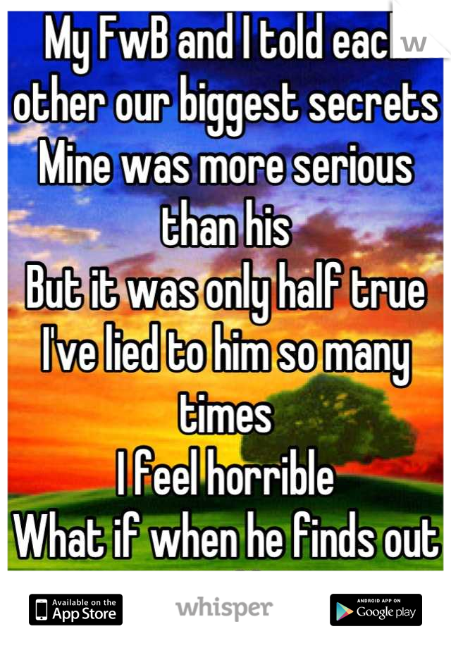 My FwB and I told each other our biggest secrets
Mine was more serious than his
But it was only half true
I've lied to him so many times
I feel horrible
What if when he finds out
He won't like me?