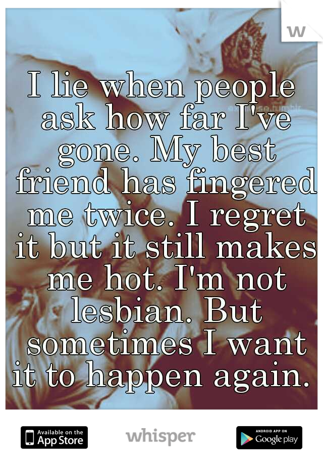 I lie when people ask how far I've gone. My best friend has fingered me twice. I regret it but it still makes me hot. I'm not lesbian. But sometimes I want it to happen again. 