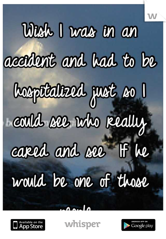 Wish I was in an accident and had to be hospitalized just so I could see who really cared and see  If he would be one of those people 