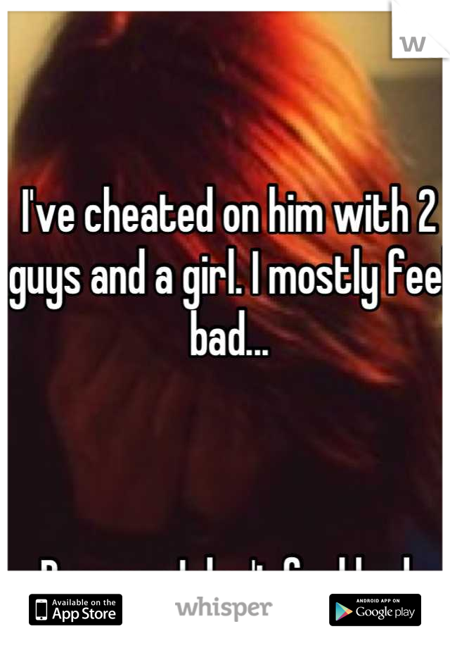 I've cheated on him with 2 guys and a girl. I mostly feel bad...



Because I don't feel bad.