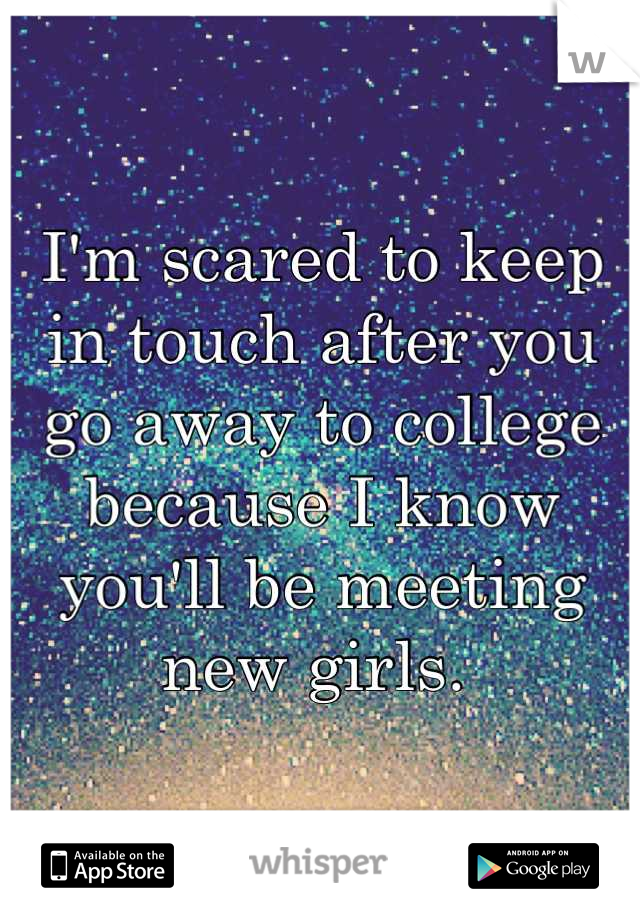 I'm scared to keep in touch after you go away to college because I know you'll be meeting new girls. 