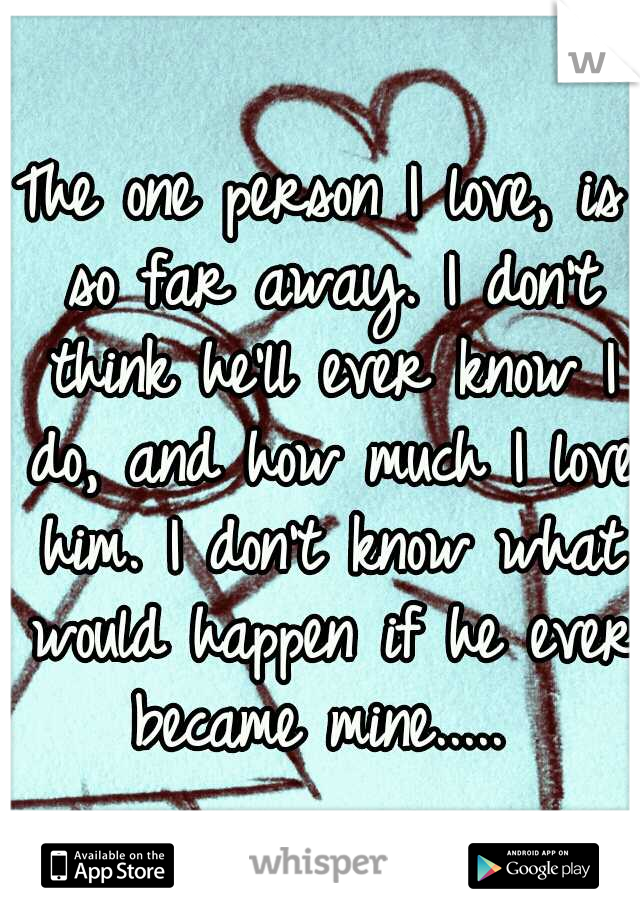 The one person I love, is so far away. I don't think he'll ever know I do, and how much I love him. I don't know what would happen if he ever became mine..... 