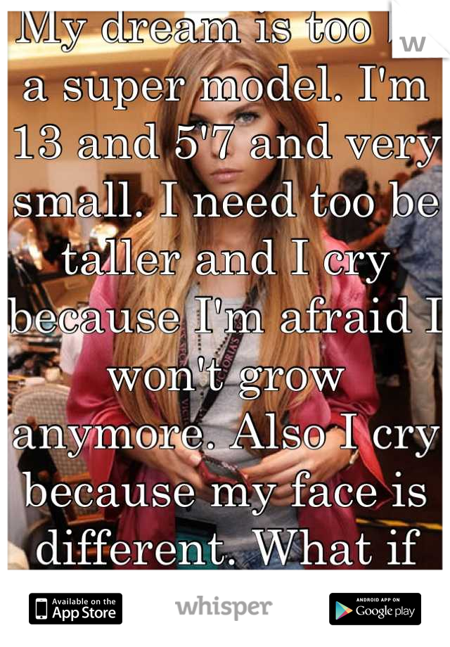 My dream is too be a super model. I'm 13 and 5'7 and very small. I need too be taller and I cry because I'm afraid I won't grow anymore. Also I cry because my face is different. What if I'm not good en