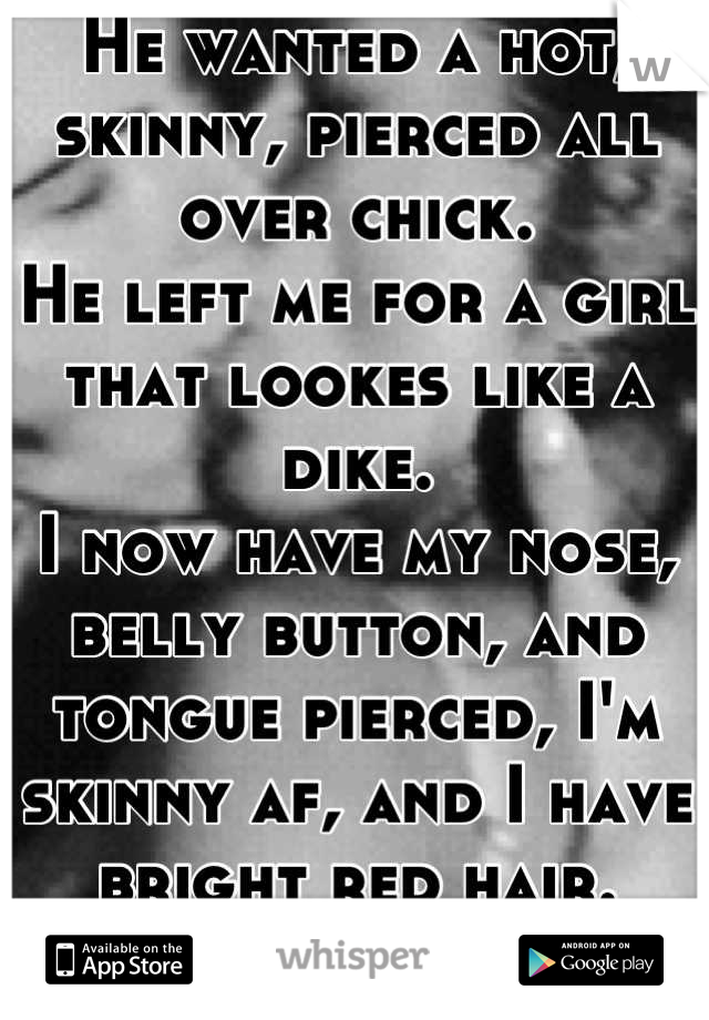 He wanted a hot, skinny, pierced all over chick. 
He left me for a girl that lookes like a dike. 
I now have my nose, belly button, and tongue pierced, I'm skinny af, and I have bright red hair. 
GO ME