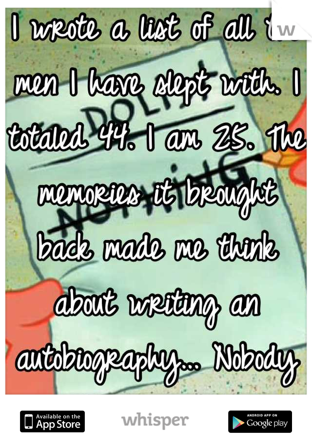 I wrote a list of all the men I have slept with. I totaled 44. I am 25. The memories it brought back made me think about writing an autobiography... Nobody would believe me, though...