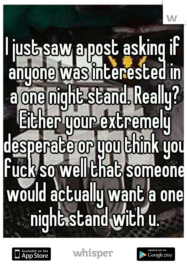 I just saw a post asking if anyone was interested in a one night stand. Really? Either your extremely desperate or you think you fuck so well that someone would actually want a one night stand with u.