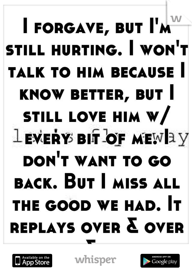 I forgave, but I'm still hurting. I won't talk to him because I know better, but I still love him w/ every bit of me. I don't want to go back. But I miss all the good we had. It replays over & over &..