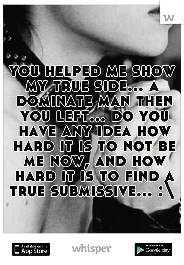 you helped me show my true side... a  dominate man then you left... do you have any idea how hard it is to not be me now, and how hard it is to find a true submissive... :\ 