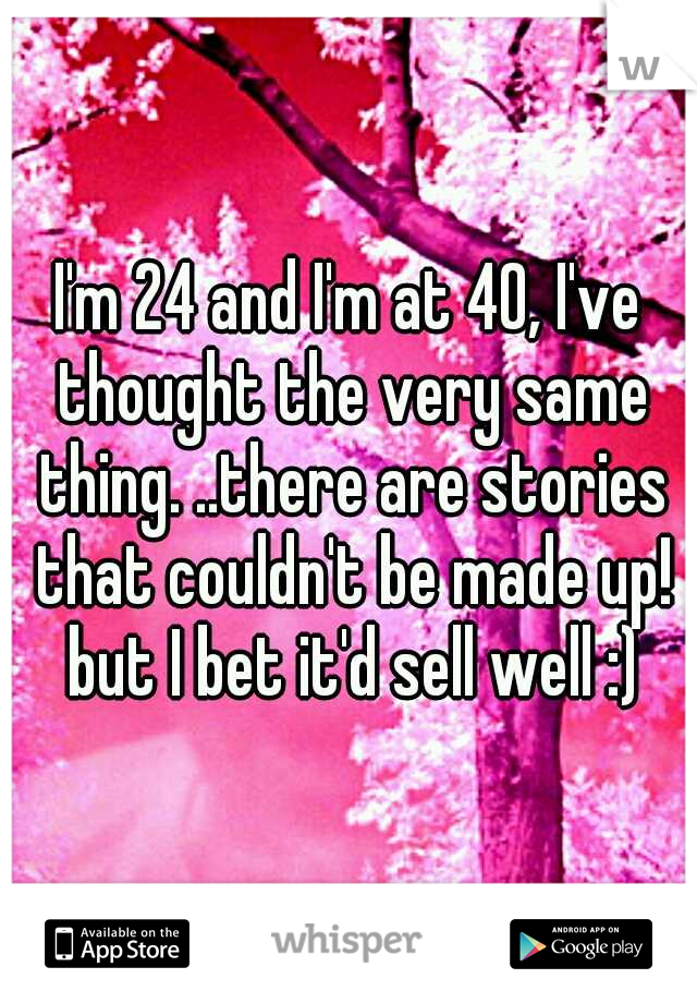 I'm 24 and I'm at 40, I've thought the very same thing. ..there are stories that couldn't be made up! but I bet it'd sell well :)