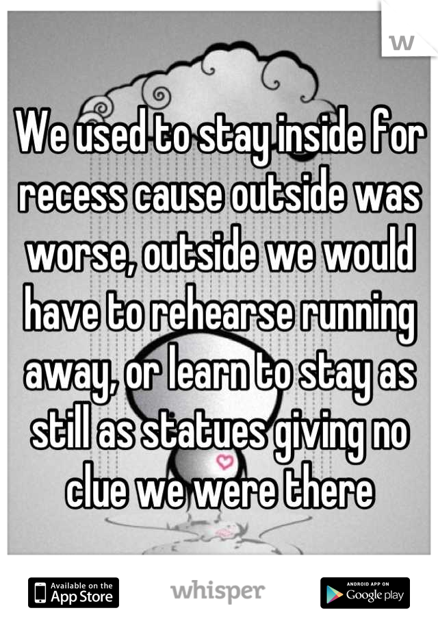 We used to stay inside for recess cause outside was worse, outside we would have to rehearse running away, or learn to stay as still as statues giving no clue we were there