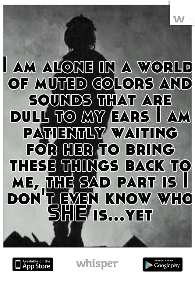 I am alone in a world of muted colors and sounds that are dull to my ears I am patiently waiting for her to bring these things back to me, the sad part is I don't even know who SHE is...yet