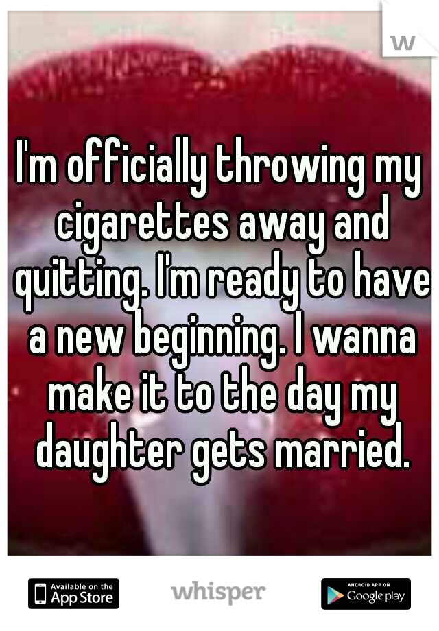 I'm officially throwing my cigarettes away and quitting. I'm ready to have a new beginning. I wanna make it to the day my daughter gets married.