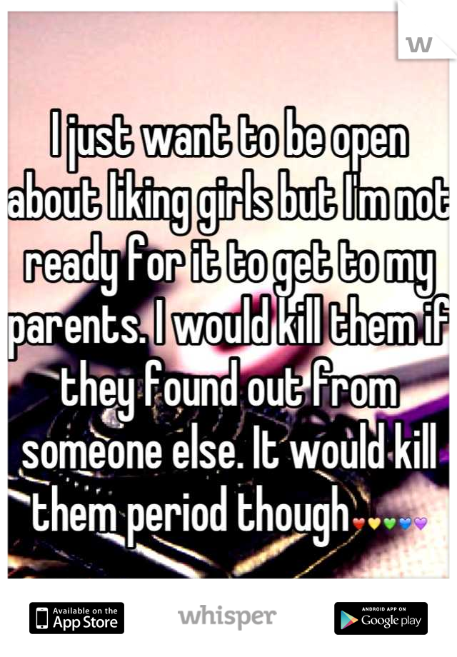 I just want to be open about liking girls but I'm not ready for it to get to my parents. I would kill them if they found out from someone else. It would kill them period though❤💛💚💙💜