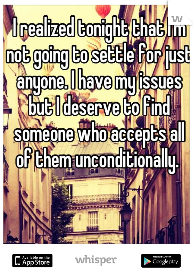 I realized tonight that I'm not going to settle for just anyone. I have my issues but I deserve to find someone who accepts all of them unconditionally. 