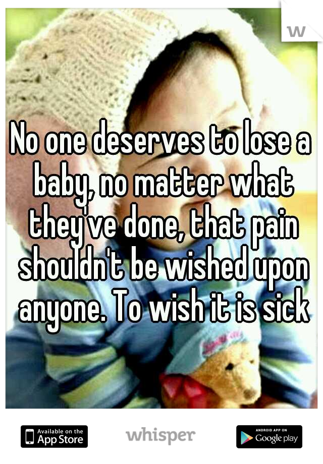 No one deserves to lose a baby, no matter what they've done, that pain shouldn't be wished upon anyone. To wish it is sick