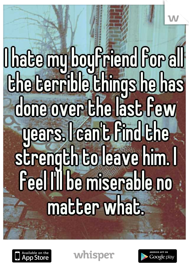 I hate my boyfriend for all the terrible things he has done over the last few years. I can't find the strength to leave him. I feel I'll be miserable no matter what.