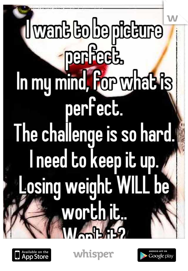 I want to be picture perfect.
In my mind, for what is perfect.
The challenge is so hard.
I need to keep it up.
Losing weight WILL be worth it..
Won't it?