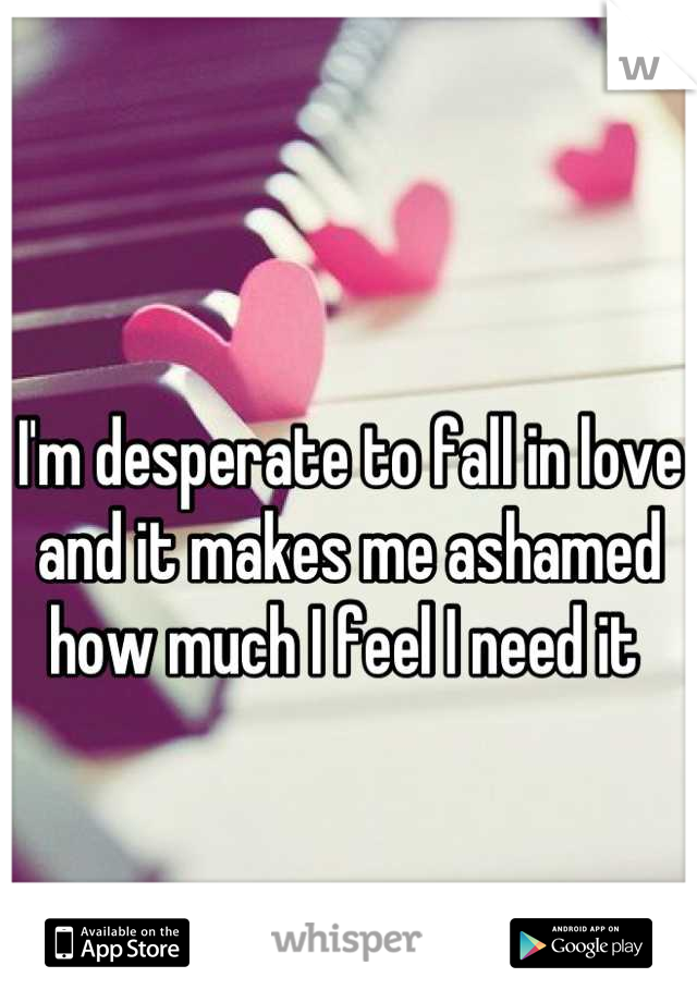 I'm desperate to fall in love and it makes me ashamed how much I feel I need it 